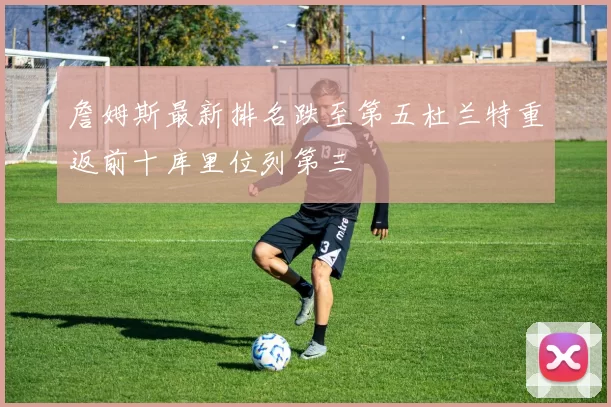 詹姆斯最新排名跌至第五杜兰特重返前十库里位列第三