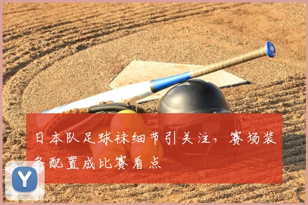日本队足球袜细节引关注，赛场装备配置成比赛看点