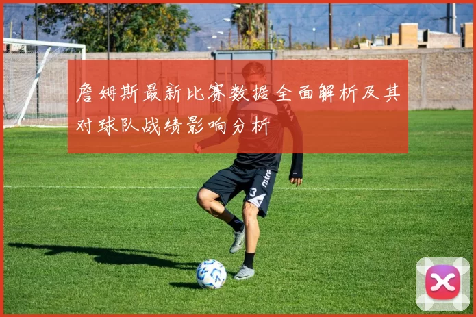 詹姆斯最新比赛数据全面解析及其对球队战绩影响分析