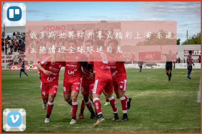 俄罗斯世界杯开幕式精彩上演 东道主热情迎全球球迷目光