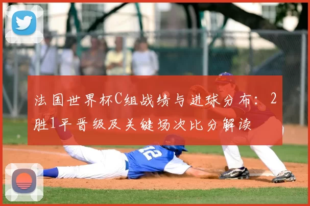 法国世界杯C组战绩与进球分布：2胜1平晋级及关键场次比分解读