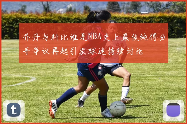 乔丹与科比谁是NBA史上最佳纯得分手争议再起引发球迷持续讨论