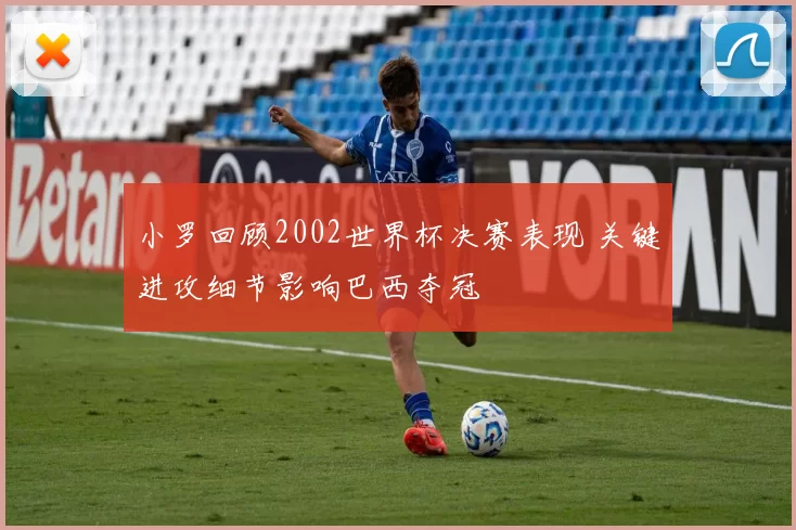小罗回顾2002世界杯决赛表现 关键进攻细节影响巴西夺冠