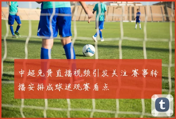 中超免费直播视频引发关注 赛事转播安排成球迷观赛看点