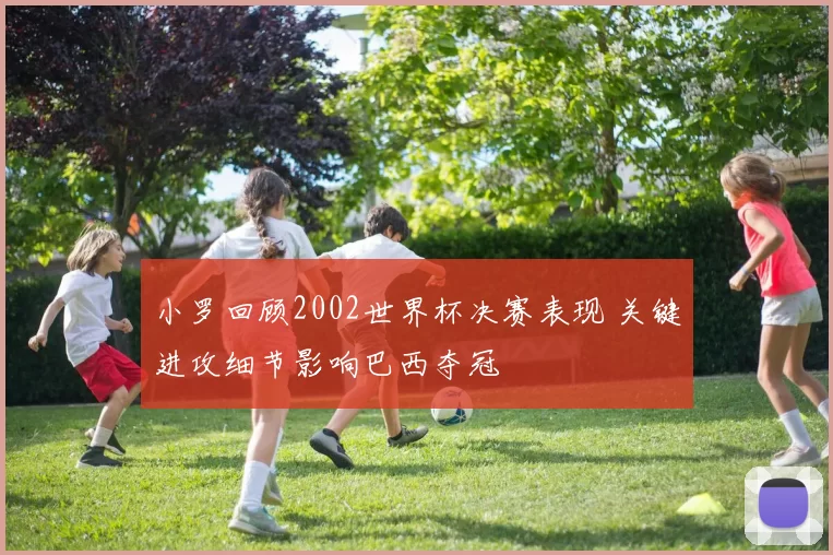 小罗回顾2002世界杯决赛表现 关键进攻细节影响巴西夺冠