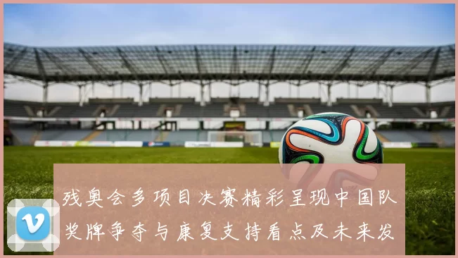 残奥会多项目决赛精彩呈现中国队奖牌争夺与康复支持看点及未来发展建议
