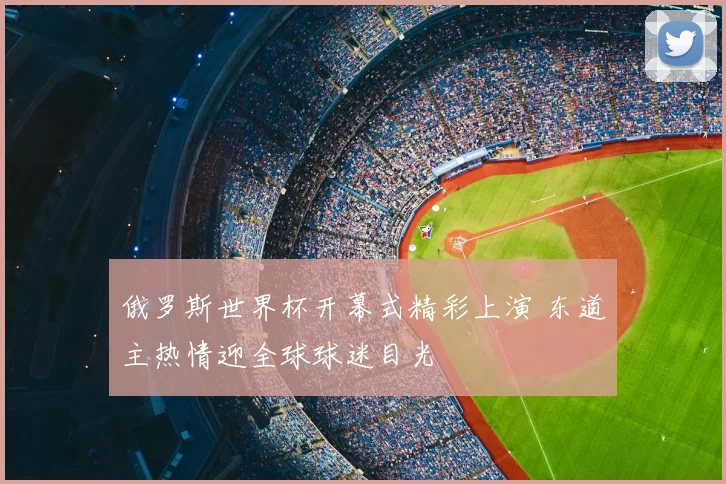 俄罗斯世界杯开幕式精彩上演 东道主热情迎全球球迷目光