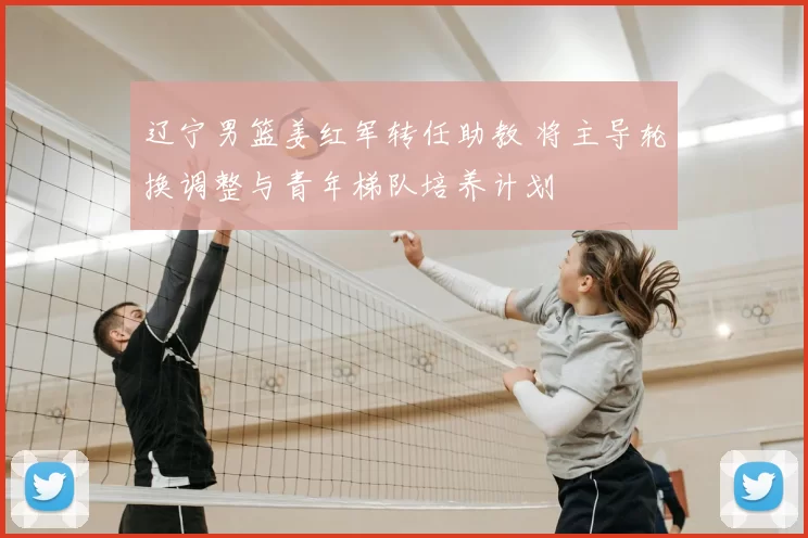 辽宁男篮姜红军转任助教 将主导轮换调整与青年梯队培养计划