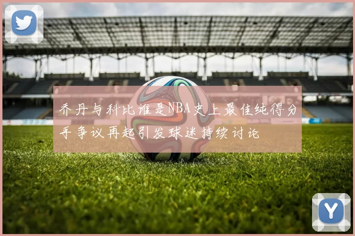 乔丹与科比谁是NBA史上最佳纯得分手争议再起引发球迷持续讨论