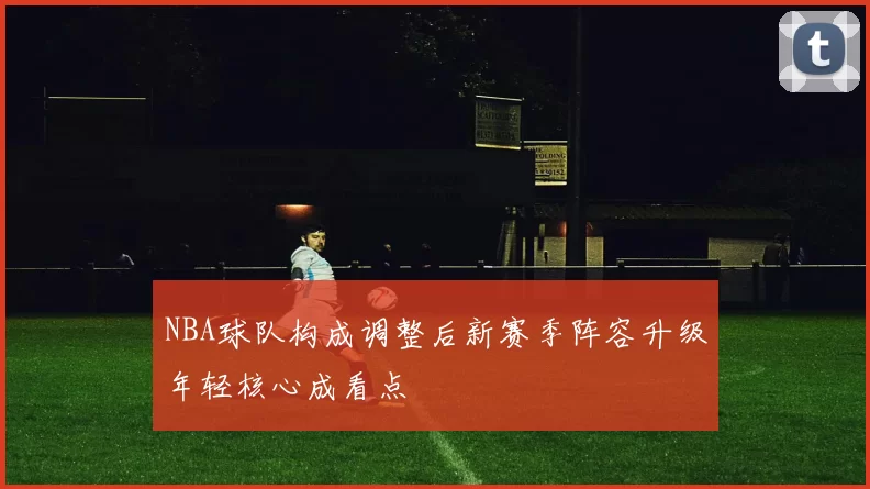 NBA球队构成调整后新赛季阵容升级年轻核心成看点