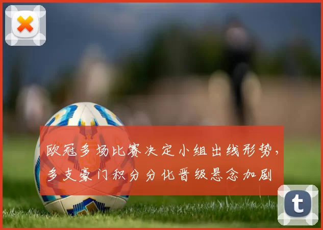 欧冠多场比赛决定小组出线形势,多支豪门积分分化晋级悬念加剧
