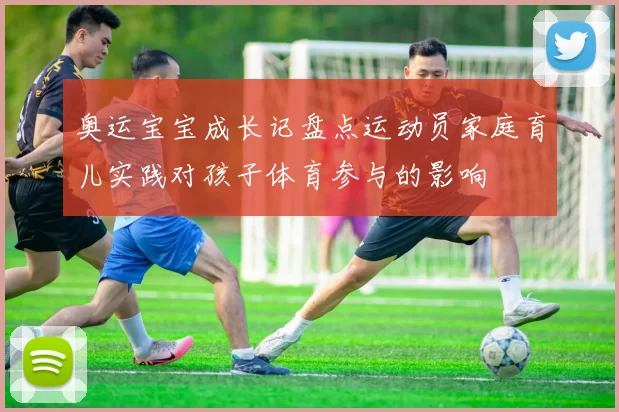 奥运宝宝成长记盘点运动员家庭育儿实践对孩子体育参与的影响