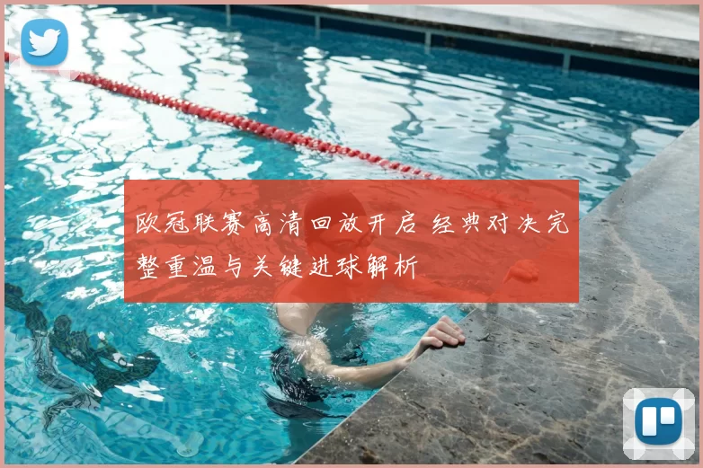 欧冠联赛高清回放开启 经典对决完整重温与关键进球解析