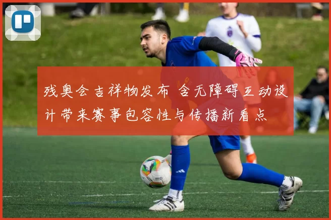 残奥会吉祥物发布 含无障碍互动设计带来赛事包容性与传播新看点