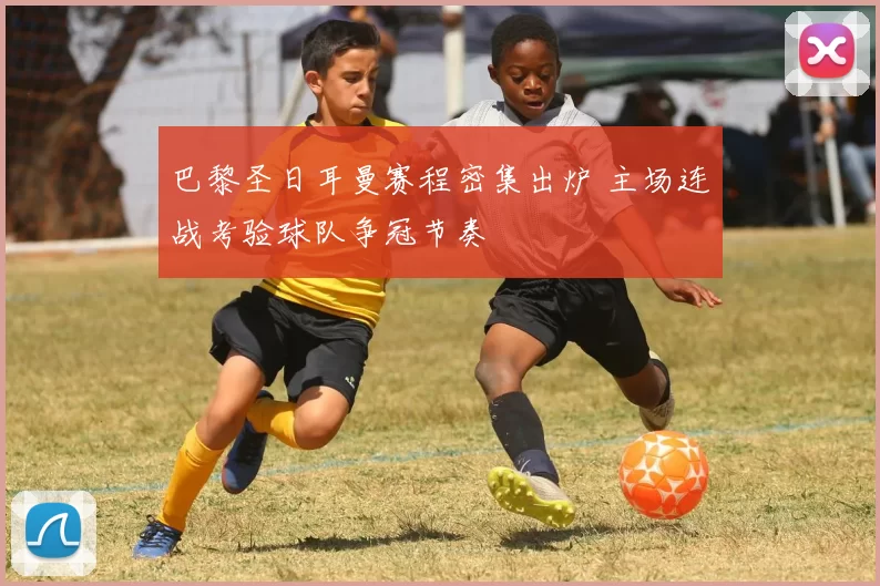 巴黎圣日耳曼赛程密集出炉 主场连战考验球队争冠节奏