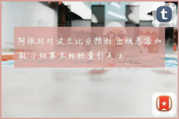 阿根廷对波兰比分预测 出线悬念加剧 小组赛末轮较量引关注