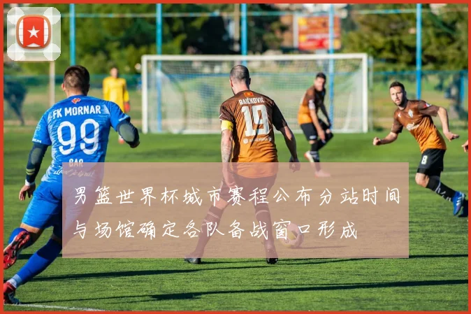 男篮世界杯城市赛程公布分站时间与场馆确定各队备战窗口形成