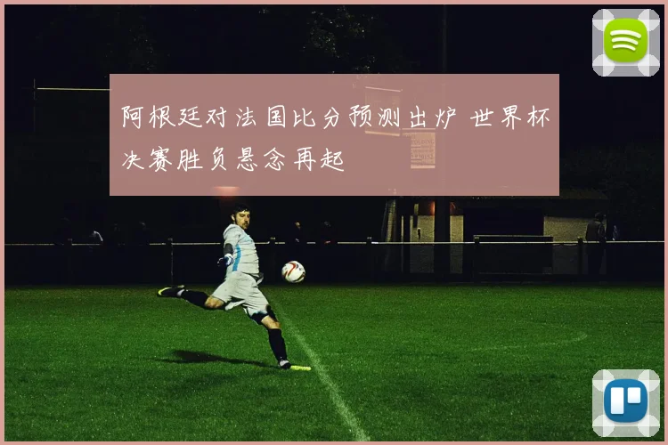 阿根廷对法国比分预测出炉 世界杯决赛胜负悬念再起