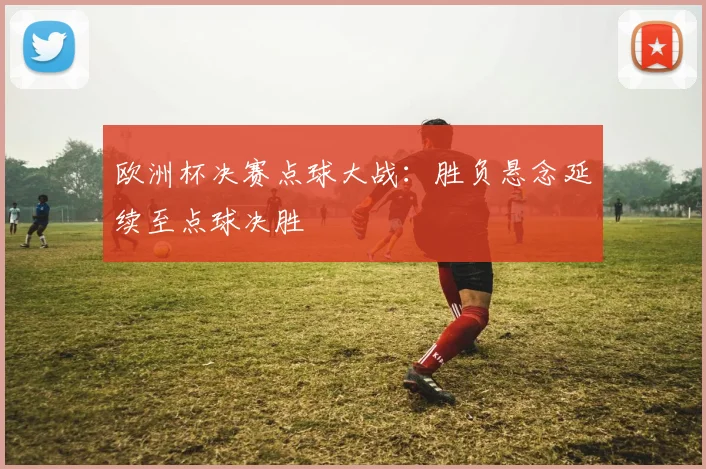 欧洲杯决赛点球大战:胜负悬念延续至点球决胜