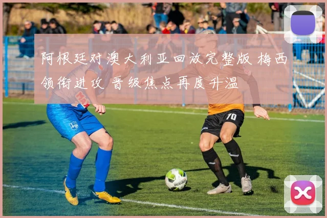 阿根廷对澳大利亚回放完整版 梅西领衔进攻 晋级焦点再度升温