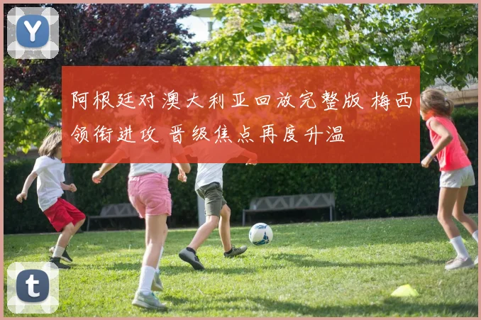 阿根廷对澳大利亚回放完整版 梅西领衔进攻 晋级焦点再度升温