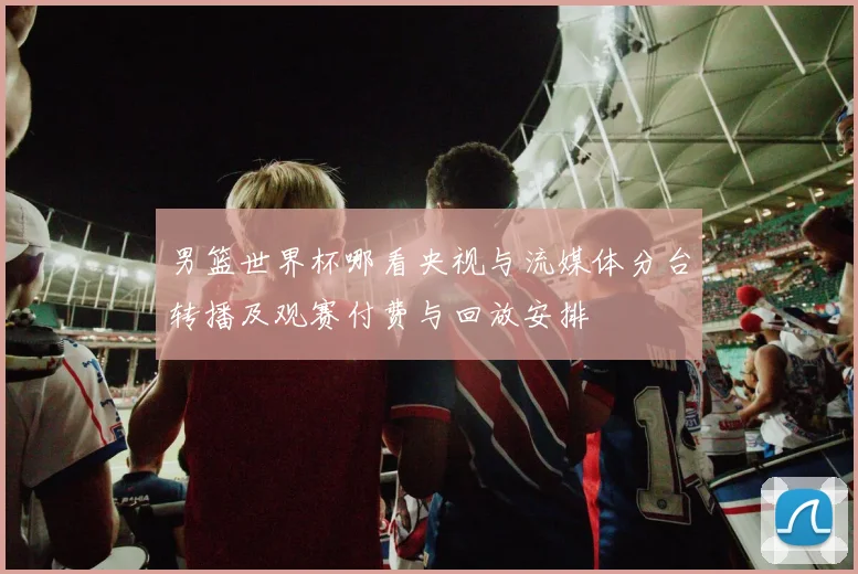 男篮世界杯哪看央视与流媒体分台转播及观赛付费与回放安排