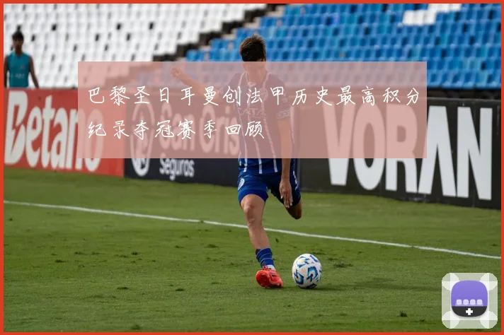 巴黎圣日耳曼创法甲历史最高积分纪录夺冠赛季回顾