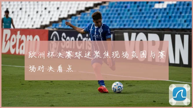 欧洲杯决赛球迷聚焦现场氛围与赛场对决看点