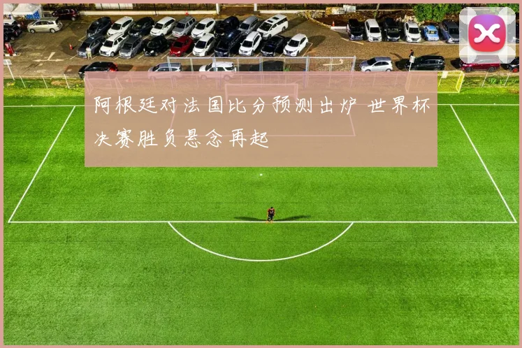 阿根廷对法国比分预测出炉 世界杯决赛胜负悬念再起