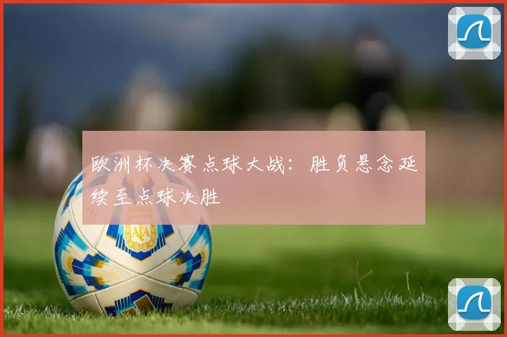 欧洲杯决赛点球大战:胜负悬念延续至点球决胜