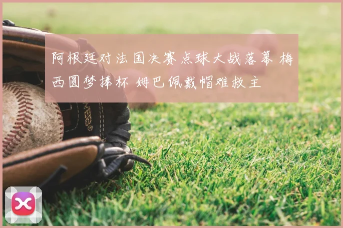 阿根廷对法国决赛点球大战落幕 梅西圆梦捧杯 姆巴佩戴帽难救主