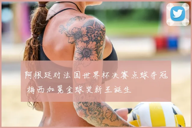 阿根廷对法国世界杯决赛点球夺冠 梅西加冕金球奖新王诞生