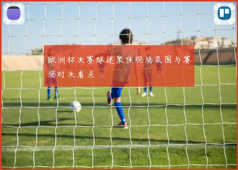 欧洲杯决赛球迷聚焦现场氛围与赛场对决看点