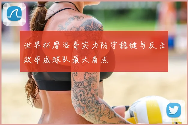 世界杯摩洛哥实力防守稳健与反击效率成球队最大看点
